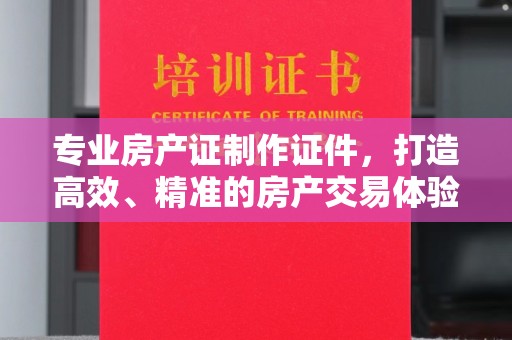 淮阴专业房产证制作证件，打造高效、精准的房产交易体验