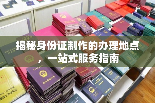淮阴揭秘身份证制作的办理地点，一站式服务指南