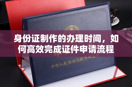 淮阴身份证制作的办理时间，如何高效完成证件申请流程