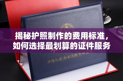 淮阴揭秘护照制作的费用标准，如何选择最划算的证件服务？